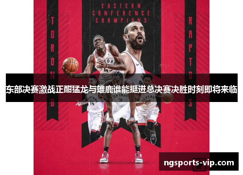 东部决赛激战正酣猛龙与雄鹿谁能挺进总决赛决胜时刻即将来临