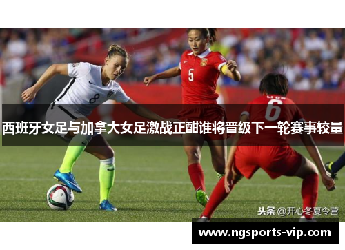 西班牙女足与加拿大女足激战正酣谁将晋级下一轮赛事较量